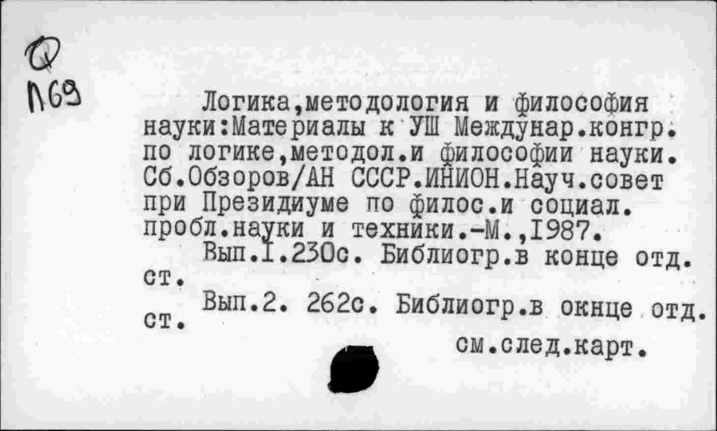 ﻿|\6“>
Логика,методология и философия науки:Материалы к УШ Междунар.конгр. по логике,методол.и философии науки. Сб.Обзоров/АН СССР.ИНИОН.Науч.совет при Президиуме по филос.и социал, пробл.науки и техники.-М.,1987.
Вып.1.230с. Библиогр.в конце отд. ст.
Вып.2. 262с. Библиогр.в окнце отд. СТ •
см.след.карт.